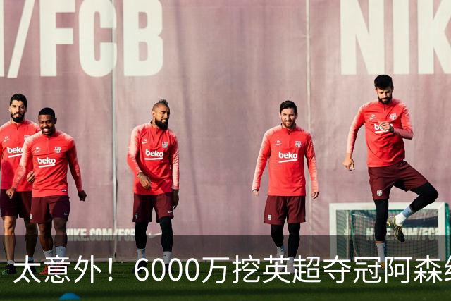 太意外！6000万挖英超夺冠阿森纳锋将，巴萨这笔交易暗藏巨大变数