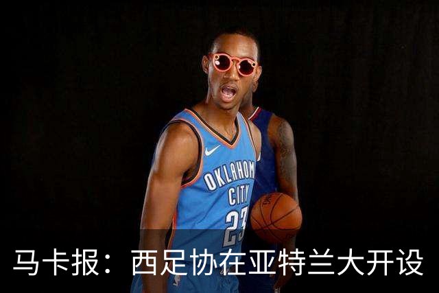 马卡报：西足协在亚特兰大开设“西班牙之家”，展示球队历史荣誉